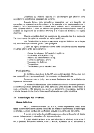 21
Dielétricos ou material isolante se caracterizam por oferecer uma
considerável resistência a passagem da corrente.
Quando temos dois condutores separados por um isolante, ao
aumentarmos progressivamente a diferença de potencial entre esses condutores, o
dielétrico deixa bruscamente de funcionar como isolante, sendo atravessado por
uma corrente elétrica. O valor da diferença de potencial correspondente, referida à
unidade de espessura do dielétrico (kV/mm) é a resistência dielétrica ou rigidez
dielétrica.
Chama-se rigidez dielétrica o gradiente de potencial, isto é, o quociente
V/e no momento da ruptura e se avalia em kV/cm ou kV/mm.
Nos Estados Unidos é comum expressar a rigidez dielétrica em volts por
mil, lembrando que um mil é igual a 0,001 polegada.
O valor da rigidez dielétrica de uma certa substância isolante depende
de vários fatores entre os quais temos:
- Classe de voltagem (DC ou AC), freqüência.
- Duração de aplicação da d.d.p.
- Rapidez do crescimento da d.d.p.
- Forma dos corpos de prova
- Espessura do dielétrico
- Temperatura
- Tensão desruptura- breack-dowm.
Perda dielétrica
Os dielétricos sujeitos a d.d.p. CA apresentam perdas internas que tem
por conseqüência o seu aquecimento, denominadas perdas dielétricas.
Aumentam com: a d.d.p., temperatura, freqüência, teor de umidade e as
impurezas do isolante.
Os materiais classificados como dielétricos não são isolantes perfeitos,
ao contrário pode-se constatar que ainda apresenta uma reduzida condutividade a
qual, entretanto, é tão pequena que pode ser geralmente desprezada, quando o
material é usado dentro dos limites especificados pela sua rigidez dielétrica.
2.1 Classificação dos Dielétricos
Gases dielétricos
AR - O isolante de maior uso é o ar, sendo amplamente usado entre
todos os condutores sem isolante ou líquido, ex: redes de transmissão e distribuição
de energia, onde os condutores são fixados através de isolantes de porcelana.
É o mais importante dos dielétricos gasosos, altamente confiável, desde
que as voltagens que o submetam não sejam muito alta.
A rigidez dielétrica do ar entre eletrodos planos, distintos entre si de 1
cm, à pressão atmosférica normal, é de 32 kV/cm; à pressão de 10 atmosferas a
 