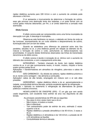 22
rigidez dielétrica aumenta para 226 kV/cm e com o aumento da umidade pode
decrescer a 3kV/mm.
O ar apresenta o inconveniente de determinar a formação de ozônio,
esse gás provoca uma destruição lenta dos isolantes, o ar pode formar com os
outros gases misturas detonantes, por fim, o ar úmido determina a corrosão mais
acentuada.
Efeito Corona
O efeito corona pode ser compreendido como uma forma incompleta da
desrupção num gás. A descarga é incompleta.
Observa-se este fenômeno no escuro, o eletrodo em forma de onda se
faz luminoso, acompanhando de um ruído sibilante e desprendimento de ozônio,
iluminação esta com um tom de violeta.
Quando se estabelece uma diferença de potencial entre dois fios
paralelos, situados no ar, a uma distância grande em relação ao diâmetro do fio,
nota-se a formação de ozônio e ruído, perturbando os rádios-receptores nas
proximidades. O conjunto destes fenômenos observados nas linhas de transmissão
denomina-se de efeito corona.
O efeito corona é devido à ionização do ar, diminui com o aumento do
diâmetro dos condutores, e com o espaçamento entre eles.
NITROGÊNIO - Também chamado de Azoto, tem rigidez dielétrica
vizinha do ar, é um gás quimicamente neutro, é incolor, inodoro, insípido e forma
quatro quintos partes do ar.
Aplicações = transformadores em atmosfera de nitrogênio, pára-raios e cabos de
alta tensão
GÁS CARBONICO - Ou dióxido de carbono, rigidez dielétrica próxima a
do ar, tendo como vantagem - não alimenta a combustão.
Aplicação= cabos de alta tensão, empregado em mistura com o ar sob altas
pressões.
HIDROGÊNIO - rigidez dielétrica inferior a do ar, aproximadamente a
metade, condutividade térmica elevada, portanto excelente agente de refrigeração.
Aplicação = Aplicado no isolamento e refrigeração de alternadores de grande
potência e motores síncronos.
HEXAFLUORETO DE ENXOFRE (SF6) - É um gás que vem sendo
usado largamente, com excelente meio extintor de arco nos disjuntores de alta
tensão.
As principais características de SF6 são as seguintes:
- Seu peso é cinco vezes maior que a do ar;
- Não é tóxico, é inodoro e incolor,
- Não é inflamável,
- Tem extraordinário poder de extintor de arco, estimado 2 vezes
superior a do ar,
- Rigidez dielétrica a pressão atmosférica é de 90 kV/cm, 3 vezes a
do ar.
- Rigidez dielétrica a 2 atmosferas é de 125 kV/cm, a pressão de 20
a 22 atmosferas se liquefaz
- Condutibilidade térmica é elevada.
 