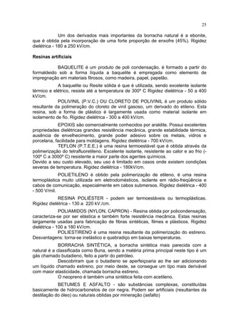 25
Um dos derivados mais importantes da borracha natural é a ebonite,
que é obtida pela incorporação de uma forte proporção de enxofre (45%). Rigidez
dielétrica - 180 a 250 kV/cm.
Resinas artificiais
BAQUELITE é um produto de poli condensação, é formado a partir do
formaldeido sob a forma líquida a baquelite é empregada como elemento de
impregnação em materiais filrosos, como madeira, papel, papelão.
A baquelite ou Resite sólida é que é utilizada, sendo excelente isolante
térmico e elétrico, resiste até a temperatura de 300º C Rigidez dielétrica - 50 a 400
kV/cm.
POLIVINIL (P.V.C.) OU CLORETO DE POLIVINIL é um produto sólido
resultante da polimeração do cloreto de vinil gasoso, um derivado do etileno. Esta
resina, sob a forma de plástico é largamente usada como material isolante em
isolamento de fio. Rigidez dielétrica - 300 a 400 kV/cm.
EPOXIS são comercialmente conhecidos por araldite. Possui excelentes
propriedades dielétricas grandes resistência mecânica, grande estabilidade térmica,
ausência de envelhecimento, grande poder adesivo sobre os metais, vidros e
porcelana, facilidade para moldagens. Rigidez dielétrica - 700 kV/cm.
TEFLON (P.T.E.E.) é uma resina termoestável que é obtida através da
polimerização do tetrafluoretileno. Excelente isolante, resistente ao calor e ao frio (-
100º C a 3000º C) resistente a maior parte dos agentes químicos.
Devido a seu custo elevado, seu uso é limitado em casos onde existem condições
severas de temperatura. Rigidez dielétrica - 180kV/cm.
POLIETILENO é obtido pela polimerização de etileno, é uma resina
termoplástica muito utilizada em eletrodomésticos, isolante em rádio-freqüência e
cabos de comunicação, especialmente em cabos submersos. Rigidez dielétrica - 400
- 500 V/mil.
RESINA POLIÉSTER - podem ser termoestáveis ou termoplásticas.
Rigidez dielétrica - 130 a 220 kV./cm.
POLIAMIDOS (NYLON, CAPRON) - Resina obtida por policondensação,
caracteriza-se por ser elástica e também forte resistência mecânica. Estas resinas
largamente usadas para fabricação de fibras sintéticas, filmes e plásticos. Rigidez
dielétrica - 100 a 180 kV/cm.
POLIESTIRENO é uma resina resultante da polimerização do estireno.
Desvantagens: torna-se inelástico e quebradiço em baixas temperaturas.
BORRACHA SINTÉTICA, a borracha sintética mais parecida com a
natural é a classificada como Buna, sendo a matéria prima principal neste tipo é um
gás chamado butadieno, feito a partir do petróleo.
Descobriram que o butadieno se aperfeiçoaria ao lhe ser adicionando
um líquido chamado estireno, por meio deste, se consegue um tipo mais derivável
com maior elasticidade, chamada borracha estireno.
O neopreno é também uma sintética feita com acetileno.
BETUMES E ASFALTO - são substâncias complexas, constituídas
basicamente de hidrocarbonetos de cor negra. Podem ser artificiais (resultantes da
destilação do óleo) ou naturais obtidas por mineração (asfalto)
 