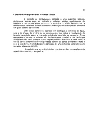 29
Condutividade superficial de isolantes sólidos
O conceito de condutividade aplicado a uma superficie isolante,
obviamente apenas pode ser aplicado a isolantes sólidos; condiciona-se de
imediata, a película que esteja recobrindo a superfície do sólido. Dessa forma, a
condutividade superficial é acentuadamente uma função das condições do ambiente
em que o isolante se encontra.
Entre essas condições, aparece com destaque, a influência da água,
seja a de chuva, de orvalho ou de condensação, que reduz a resistividade do
isolante, reduzindo assim a chamada resistência superficial de descarga. Como
conseqüência, os corpos isolantes são freqüentemente projetados com perfis que
assegurem uma certa proteção contra deposição dessa natureza, e, além disso, o
ensaio para a determinação da capacidade isolante de certos elementos é feito a
seco e sob chuva. A umidade relativa começa a ter uma influência sensível quando
seu valor ultrapassa os 50%.
A condutividade superficial diminui quanto mais liso for o acabamento
superficial e mais limpo a superficie.
 