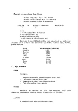 31
Materiais sob o ponto de vista elétrico
- Materiais condutores - 10-² a 10 Ω mm²/m
- Materiais semicondutores - 10 a 1012 Ω mm²/m
- Materiais isolantes - 1012 a 1024 Ω mm²/m
ρ = R ×A → Ω mm² = Ω cm = Ω m (Equação 02)
L m
onde:
ρ - resistividade elétrica do material
R - resistência elétrica (Ω)
A - seção transversal (cm²)
L - comprimento do corpo condutor (cm)
Os metais de condutibilidade elétrica mais elevados, é que podem ser
utilizados, sob o ponto de vista econômico. Ex.: Cobre, alumínio, prata, chumbo,
platina, mercúrio.
Nome Resistividade ρ(Ω Mm²/M)
Mercúrio 0.96
Chumbo 0.205
Níquel 0.072
Zinco 0.059
Alumínio 0.0262
Ouro 0.024
Cobre 0.0169
Prata 0.0162
3.1 Tipo de Metais
Cobre
Vantagens.
- Pequena resistividade, perdendo apenas para a prata.
- Característica mecânica favorável
- Baixa oxidação para a maioria das aplicações
- Fácil deformação a frio e a quente.
Bronze
Resistente ao desgaste por atrito, fácil usinagem usado para
rolamentos, engrenagens, trilhos de contato, molas condutoras, fios finos.
Alumínio
É o segundo metal mais usado na eletricidade.
 