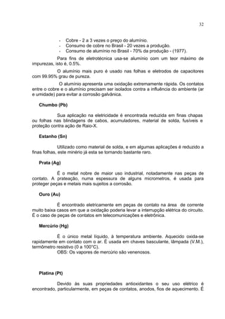 32
- Cobre - 2 a 3 vezes o preço do alumínio.
- Consumo de cobre no Brasil - 20 vezes a produção.
- Consumo de alumínio no Brasil - 70% da produção - (1977).
Para fins de eletrotécnica usa-se alumínio com um teor máximo de
impurezas, isto é, 0.5%.
O alumínio mais puro é usado nas folhas e eletrodos de capacitores
com 99.95% grau de pureza.
O alumínio apresenta uma oxidação extremamente rápida. Os contatos
entre o cobre e o alumínio precisam ser isolados contra a influência do ambiente (ar
e umidade) para evitar a corrosão galvânica.
Chumbo (Pb)
Sua aplicação na eletricidade é encontrada reduzida em finas chapas
ou folhas nas blindagens de cabos, acumuladores, material de solda, fusíveis e
proteção contra ação de Raio-X.
Estanho (Sn)
Utilizado como material de solda, e em algumas aplicações é reduzido a
finas folhas, este minério já esta se tornando bastante raro.
Prata (Ag)
É o metal nobre de maior uso industrial, notadamente nas peças de
contato. A prateação, numa espessura de alguns micrometros, é usada para
proteger peças e metais mais sujeitos a corrosão.
Ouro (Au)
É encontrado eletricamente em peças de contato na área de corrente
muito baixa casos em que a oxidação poderia levar a interrupção elétrica do circuito.
É o caso de peças de contatos em telecomunicações e eletrônica.
Mercúrio (Hg)
É o único metal líquido, à temperatura ambiente. Aquecido oxida-se
rapidamente em contato com o ar. É usada em chaves basculante, lâmpada (V.M.),
termômetro resistivo (0 a 100°C).
OBS: Os vapores de mercúrio são venenosos.
Platina (Pt)
Devido às suas propriedades antioxidantes o seu uso elétrico é
encontrado, particularmente, em peças de contatos, anodos, fios de aquecimento. É
 