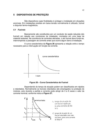 42
5 DISPOSITIVOS DE PROTEÇÃO
São dispositivos cujas finalidades é proteger a instalação em situações
anormais. Em instalações prediais em baixa tensão normalmente é utilizado, fusível
e disjuntor termo-magnéticos.
5.1 Fusíveis
Basicamente são constituídos por um condutor de seção reduzida (elo
fusível) em relação aos condutores da instalação, montados em uma base de
material isolantes. Na ocorrência de correntes elevadas, o elo fusível deve fundir-se,
interrompendo a passagem de corrente antes que ocorra algum dano à instalação.
A curva característica da Figura 26 apresenta a relação entre o tempo
necessário para a interrupção em função da corrente.
curva característica
I nom
Figura 26 – Curva Característica do Fusível
Dependendo do tempo de atuação podem ser classificados em rápidos
e retardados. Normalmente os fusíveis retardados são empregados na proteção de
motores, pois durante a partida a corrente pode atingir de 3 a 8 vezes o valor da
corrente nominal, conforme indica a Figura 27.
 