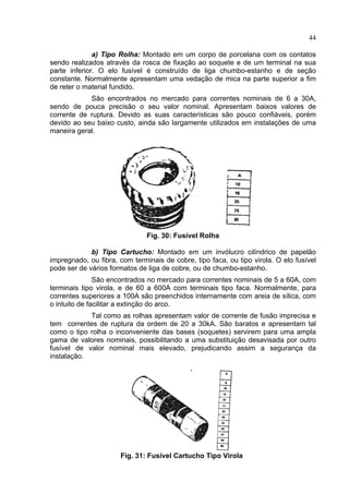 44
a) Tipo Rolha: Montado em um corpo de porcelana com os contatos
sendo realizados através da rosca de fixação ao soquete e de um terminal na sua
parte inferior. O elo fusível é construído de liga chumbo-estanho e de seção
constante. Normalmente apresentam uma vedação de mica na parte superior a fim
de reter o material fundido.
São encontrados no mercado para correntes nominais de 6 a 30A,
sendo de pouca precisão o seu valor nominal. Apresentam baixos valores de
corrente de ruptura. Devido as suas características são pouco confiáveis, porém
devido ao seu baixo custo, ainda são largamente utilizados em instalações de uma
maneira geral.
Fig. 30: Fusível Rolha
b) Tipo Cartucho: Montado em um invólucro cilíndrico de papelão
impregnado, ou fibra, com terminais de cobre, tipo faca, ou tipo virola. O elo fusível
pode ser de vários formatos de liga de cobre, ou de chumbo-estanho.
São encontrados no mercado para correntes nominais de 5 a 60A, com
terminais tipo virola, e de 60 a 600A com terminais tipo faca. Normalmente, para
correntes superiores a 100A são preenchidos internamente com areia de sílica, com
o intuito de facilitar a extinção do arco.
Tal como as rolhas apresentam valor de corrente de fusão imprecisa e
tem correntes de ruptura da ordem de 20 a 30kA. São baratos e apresentam tal
como o tipo rolha o inconveniente das bases (soquetes) servirem para uma ampla
gama de valores nominais, possibilitando a uma substituição desavisada por outro
fusível de valor nominal mais elevado, prejudicando assim a segurança da
instalação.
Fig. 31: Fusível Cartucho Tipo Virola
 