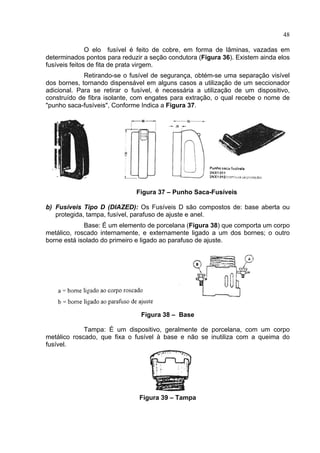 48
O elo fusível é feito de cobre, em forma de lâminas, vazadas em
determinados pontos para reduzir a seção condutora (Figura 36). Existem ainda elos
fusíveis feitos de fita de prata virgem.
Retirando-se o fusível de segurança, obtém-se uma separação visível
dos bornes, tornando dispensável em alguns casos a utilização de um seccionador
adicional. Para se retirar o fusível, é necessária a utilização de um dispositivo,
construído de fibra isolante, com engates para extração, o qual recebe o nome de
"punho saca-fusíveis", Conforme Indica a Figura 37.
Figura 37 – Punho Saca-Fusíveis
b) Fusíveis Tipo D (DIAZED): Os Fusíveis D são compostos de: base aberta ou
protegida, tampa, fusível, parafuso de ajuste e anel.
Base: É um elemento de porcelana (Figura 38) que comporta um corpo
metálico, roscado internamente, e externamente ligado a um dos bornes; o outro
borne está isolado do primeiro e ligado ao parafuso de ajuste.
Figura 38 – Base
Tampa: É um dispositivo, geralmente de porcelana, com um corpo
metálico roscado, que fixa o fusível à base e não se inutiliza com a queima do
fusível.
Figura 39 – Tampa
 