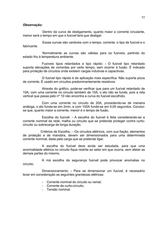 53
Observação:
Dentro da curva de desligamento, quanto maior a corrente circulante,
menor será o tempo em que o fusível terá que desligar.
Essas curvas são variáveis com o tempo, corrente, o tipo de fusível e o
fabricante.
Normalmente as curvas são válidas para os fusíveis, partindo do
estado frio à temperatura ambiente.
Fusíveis tipos retardados e tipo rápido: - O fusível tipo retardado
suporta elevações de correntes por certo tempo, sem ocorrer à fusão. É indicado
para proteção de circuitos onde existem cargas indutivas e capacitivas.
O fusível tipo rápido é de aplicação mais específica. Não suporta picos
de corrente. É usado em circuitos predominantemente resistivos.
Através do gráfico, pode-se verificar que para um fusível retardado de
10A, com uma corrente no circuito também de 10A, o elo não se funde, pois a reta
vertical que passa pelo nº 10 não encontra a curva do fusível escolhido.
Com uma corrente no circuito de 20A, procedendo-se de maneira
análoga, o elo funde-se em 2min, e com 100A funde-se em 0,05 segundos. Conclui-
se que, quanto maior a corrente, menor é o tempo de fusão.
Escolha do fusível: - A escolha do fusível é feita considerando-se a
corrente nominal da rede, malha ou circuito que se pretende proteger contra curto-
circuito ou sobrecarga de longa duração.
Critérios de Escolha.: - Os circuitos elétricos, com sua fiação, elementos
de proteção e de manobra, devem ser dimensionados para uma determinada
corrente nominal, dada pela carga que se pretende ligar.
A escolha do fusível deve ainda ser estudada, para que uma
anormalidade elétrica no circuito fique restrita ao setor em que ocorra, sem afetar as
demais partes do mesmo.
A má escolha da segurança fusível pode provocar anomalias no
circuito.
Dimensionamento: - Para se dimensionar um fusível, é necessário
levar em consideração as seguintes grandezas elétricas:
- Corrente nominal do circuito ou ramal;
- Corrente de curto-circuito;
- Tensão nominal.
 