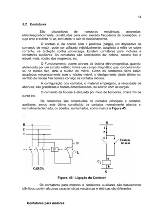 54
5.2 Contatores
São dispositivos de manobras mecânicas, acionadas
eletromagneticamente, constituídas para uma elevada freqüência de operações, e
cujo arco é extinto no ar, sem afetar e sair de funcionamento.
O contato é, de acordo com a potência (carga), um dispositivo de
comando de motor, pode ser utilizado individualmente, acoplado a relés de sobre
corrente, na proteção contra sobrecarga. Existem contatores para motores e
contatores auxiliares. Os contatores são constituídos de: bobina, contato fixo e
móvel, mola, núcleo dos magnetos, etc.
O Funcionamento ocorre através da bobina eletromagnética, quando
alimentada por um circuito elétrico forma um campo magnético que, concentrando-
se no núcleo fixo, atrai o núcleo do móvel. Como os contatores fixos estão
acoplados mecanicamente com o núcleo móvel, o desligamento deste último no
sentido do núcleo fixo desloca consigo os contatos móveis.
A configuração dos contatos, o material empregado, a velocidade de
abertura, são grandezas e fatores dimensionados, de acordo com as cargas.
O comando da bobina é efetuado por meio de botoeiras, chave fim de
curso etc.
Os contatores são constituídos de contatos principais e contatos
auxiliares, sendo este último constituído de contatos normalmente abertos e
normalmente fechado, ou abertos, ou fechados, como mostra a Figura 45.
Figura. 45 - Ligação do Contator
Os contatores para motores e contatores auxiliares são basicamente
idênticos, porém algumas características mecânicas e elétricas são diferentes.
Contatores para motores
 