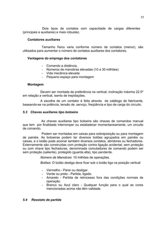 55
Dois tipos de contatos com capacidade de cargas diferentes
(principais e auxiliares) e mais robustez.
Contatores auxiliares
Tamanho físico varia conforme número de contatos (menor), são
utilizados para aumentar o número de contatos auxiliares dos contatores.
Vantagens do emprego dos contatores
- Comando a distância,
- Números de manobras elevadas (10 a 30 milhões)
- Vida mecânica elevada
- Pequeno espaço para montagem
Montagem
Devem ser montada de preferência na vertical, inclinação máxima 22.5º
em relação a vertical, isento de trepidações.
A escolha de um contator é feita através de catálogo de fabricante,
baseando-se na potência, tensão de ,serviço, freqüência e tipo de carga do circuito.
5.3 Chaves auxiliares tipo botoeira
As chaves auxiliares tipo botoeira são chaves de comandos manual
que tem por finalidade interromper ou estabelecer momentaneamente, um circuito
de comando.
Podem ser montadas em caixas para sobreposição ou para montagem
de painéis. As botoeiras podem ter diversos botões agrupados em painéis ou
caixas, e o botão pode acionar também diversos contatos, abridores ou fechadores.
Externamente são construídas com proteção contra ligação acidental, sem proteção
ou com chave tipo fechaduras, denominada comutadores de comando podem ser
sem proteção (saliente), protegido (guarda alta), tipo pendente.
Número de Manobras: 10 milhões de operações.
Botões: O botão desliga deve ficar sob o botão liga na posição vertical
- Vermelho - Parar ou desligar.
- Verde ou preto - Partida, ligado.
- Amarelo - Partida de retrocesso fora das condições normais de
operação.
- Branco ou Azul claro - Qualquer função para o qual as cores
mencionadas acima não têm validade.
5.4 Reostato de partida
 