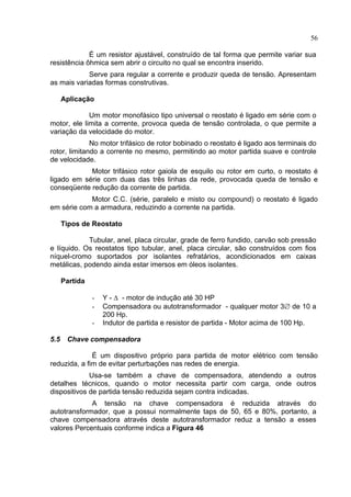56
É um resistor ajustável, construído de tal forma que permite variar sua
resistência ôhmica sem abrir o circuito no qual se encontra inserido.
Serve para regular a corrente e produzir queda de tensão. Apresentam
as mais variadas formas construtivas.
Aplicação
Um motor monofásico tipo universal o reostato é ligado em série com o
motor, ele limita a corrente, provoca queda de tensão controlada, o que permite a
variação da velocidade do motor.
No motor trifásico de rotor bobinado o reostato é ligado aos terminais do
rotor, limitando a corrente no mesmo, permitindo ao motor partida suave e controle
de velocidade.
Motor trifásico rotor gaiola de esquilo ou rotor em curto, o reostato é
ligado em série com duas das três linhas da rede, provocada queda de tensão e
conseqüente redução da corrente de partida.
Motor C.C. (série, paralelo e misto ou compound) o reostato é ligado
em série com a armadura, reduzindo a corrente na partida.
Tipos de Reostato
Tubular, anel, placa circular, grade de ferro fundido, carvão sob pressão
e líquido. Os reostatos tipo tubular, anel, placa circular, são construídos com fios
níquel-cromo suportados por isolantes refratários, acondicionados em caixas
metálicas, podendo ainda estar imersos em óleos isolantes.
Partida
- Y - ∆ - motor de indução até 30 HP
- Compensadora ou autotransformador - qualquer motor 3∅ de 10 a
200 Hp.
- Indutor de partida e resistor de partida - Motor acima de 100 Hp.
5.5 Chave compensadora
É um dispositivo próprio para partida de motor elétrico com tensão
reduzida, a fim de evitar perturbações nas redes de energia.
Usa-se também a chave de compensadora, atendendo a outros
detalhes técnicos, quando o motor necessita partir com carga, onde outros
dispositivos de partida tensão reduzida sejam contra indicadas.
A tensão na chave compensadora é reduzida através do
autotransformador, que a possui normalmente taps de 50, 65 e 80%, portanto, a
chave compensadora através deste autotransformador reduz a tensão a esses
valores Percentuais conforme indica a Figura 46
 