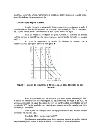6
mais fina, sensível e úmida. Geralmente a exposição ocorre quando o técnico utiliza
o auxílio da boca para segurar um fio.
Classificação da pele humana
A pele humana praticamente limita a corrente e o choque, a pele é
classificada em função do seu grau de umidade, isto é condição BB1 - pele seca,
BB2 – pela úmida, BB3 – pele molhada e BB4 – pelo imersa na água.
Para as mesmas condições da pele humana, o aumento da tensão
elétrica diminui a resistência do corpo humano, aumentando, também o choque
elétrico.
A curva de segurança da tensão do choque de acordo com a
classificação da pele pode ser vista na Figura 1.
Figura 1 – Curvas de segurança S de tensão para cada condição da pele
humana.
Para a situação do tipo de atividade que deixa a pele na condição BB4,
a tensão de alimentação das instalações ou equipamentos elétricos é de 12V. As
luminárias imersas na água da piscina devem ter as lâmpadas alimentadas por um
circuito de 12V. Nesta condição, em caso de um choque acidental, não haverá risco
de fibrilação ventricular.
Com a pele na condição BB3, os equipamentos ao seu alcance devem
ter tensão no máximo 25V.
Condição BB2 – tensão máxima 50V
Os choques analisados neste item são para toques acidentais diretos
na parte energizado da rede, equipamentos ou circuitos da instalação elétrica.
 