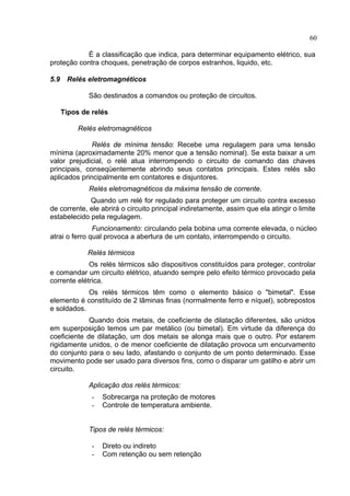 60
É a classificação que indica, para determinar equipamento elétrico, sua
proteção contra choques, penetração de corpos estranhos, liquido, etc.
5.9 Relés eletromagnéticos
São destinados a comandos ou proteção de circuitos.
Tipos de relés
Relés eletromagnéticos
Relés de mínima tensão: Recebe uma regulagem para uma tensão
mínima (aproximadamente 20% menor que a tensão nominal). Se esta baixar a um
valor prejudicial, o relé atua interrompendo o circuito de comando das chaves
principais, conseqüentemente abrindo seus contatos principais. Estes relés são
aplicados principalmente em contatores e disjuntores.
Relés eletromagnéticos da máxima tensão de corrente.
Quando um relé for regulado para proteger um circuito contra excesso
de corrente, ele abrirá o circuito principal indiretamente, assim que ela atingir o limite
estabelecido pela regulagem.
Funcionamento: circulando pela bobina uma corrente elevada, o núcleo
atrai o ferro qual provoca a abertura de um contato, interrompendo o circuito.
Relés térmicos
Os relés térmicos são dispositivos constituídos para proteger, controlar
e comandar um circuito elétrico, atuando sempre pelo efeito térmico provocado pela
corrente elétrica.
Os relés térmicos têm como o elemento básico o "bimetal". Esse
elemento é constituído de 2 lâminas finas (normalmente ferro e níquel), sobrepostos
e soldados.
Quando dois metais, de coeficiente de dilatação diferentes, são unidos
em superposição temos um par metálico (ou bimetal). Em virtude da diferença do
coeficiente de dilatação, um dos metais se alonga mais que o outro. Por estarem
rigidamente unidos, o de menor coeficiente de dilatação provoca um encurvamento
do conjunto para o seu lado, afastando o conjunto de um ponto determinado. Esse
movimento pode ser usado para diversos fins, como o disparar um gatilho e abrir um
circuito.
Aplicação dos relés térmicos:
- Sobrecarga na proteção de motores
- Controle de temperatura ambiente.
Tipos de relés térmicos:
- Direto ou indireto
- Com retenção ou sem retenção
 