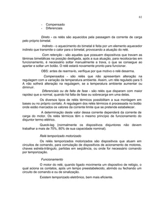 61
- Compensado
- Diferenciais
Direto - os relés são aquecidos pela passagem da corrente de carga
pelo próprio bimetal.
Indireto - o aquecimento do bimetal é feita por um elemento aquecedor
indireto que transmite o calor para o bimetal, provocando a atuação do relé.
Com retenção - são aqueles que possuem dispositivos que travam as
lâminas bimetálicas na posição desligada, após a sua atuação, para recoloca-las em
funcionamento, é necessário soltar manualmente a trava, o que se consegue ao
apertar e soltar um botão. O relé estará novamente pronto para funcionar.
OBS: antes de rearma-lo, verifique por que motivo o relé desarma.
Compensados - são relés que não apresentam alteração na
regulagem com a variação da temperatura ambiente. Assim, um réle regulado para 5
A não sofrerá alteração na regulagem, se a temperatura ambiente aumentar ou
diminuir.
Diferenciais ou de falta de fase - são relés que disparam com maior
rapidez que a normal, quando há falta de fase ou sobrecarga em uma delas.
Os diversos tipos de relés térmicos possibilitam a sua montagem em
bases ou no próprio contato. A regulagem dos relés térmicos é processada no botão
onde estão marcados os valores da corrente limite que se pretende estabelecer.
A determinação deste valor dessa corrente dependerá da corrente de
carga do motor. Os relés térmicos têm o mesmo princípio de funcionamento do
disjuntor termo elétrico.
Queck-lag (normalmente os dispositivos disjuntores não devem
trabalhar a mais de 70%, 80% de sua capacidade nominal).
Relé temporizado motorizado
Os relés temporizados motorizados são dispositivos que atuam em
circuitos de comando, para comutação de dispositivos de acionamento de motores,
chaves estrela-triângulo, partidas em seqüência, ou onde for necessário comando
por temporização.
Funcionamento
O motor do relé, quando ligado movimenta um dispositivo de relógio, o
qual aciona os contatos, após um tempo preestabelecido, abrindo ou fechando um
circuito de comando e ou de sinalização.
Existem temporizado eletrônico, bem mais eficiente.
 