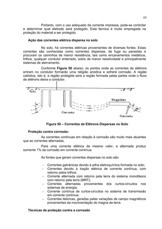 65
Portanto, com o uso adequado da corrente impressa, pode-se controlar
e determinar qual eletrodo será protegido. Esta técnica é muito empregada na
proteção do material a ser protegido.
Ação das correntes elétrica dispersa no solo
No solo, há correntes elétricas provenientes de diversas fontes. Estas
correntes são conhecidas como correntes dispersas, de fuga ou parasitas e
procuram os caminhos de menor resistência, tais como encanamentos metálicos,
trilhos, qualquer condutor enterrado, solos de menor resistividade e principalmente
sistemas de aterramento.
Conforme Figura 50 abaixo, os pontos onde as correntes de elétrons
entram no condutor formarão uma religião anódica e sofrerá corrosão. A região
catódica, isto é, a região protegida será a região formada pelas partes onde o fluxo
de elétrons deixa o condutor.
Figura 50 – Correntes de Elétrons Dispersas no Solo
Proteção contra corrosão:
As correntes contínuas em relação à corrosão são muito mais atuantes
que as correntes alternadas.
Para uma corrente elétrica de mesmo valor, a alternada produz
somente 1% da corrosão em corrente contínua.
As fontes que geram correntes dispersas no solo são:
- Correntes galvânicas devido à pilha eletroquímica formada no solo;
- Correntes devido à tração elétrica de corrente contínua, com
retorno pelos trilhos;
- Corrente alternada com retorno pela terra do sistema monofásico
com retorno pela terra (MRT);
- Correntes alternadas provenientes dos curtos-circuitos nos
sistemas de energia;
- Corrente contínua de curtos-circuitos no sistema de transmissão
em corrente contínua;
- Correntes telúricas, geradas pelas variações de campo magnéticos
provenientes da movimentação do magna da terra.
Técnicas de proteção contra a corrosão
 