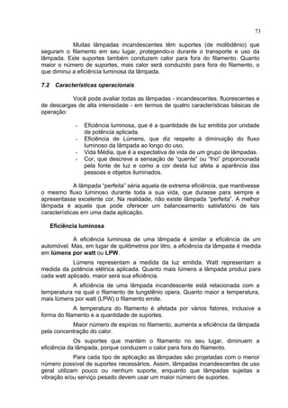 73
Muitas lâmpadas incandescentes têm suportes (de molibdênio) que
seguram o filamento em seu lugar, protegendo-o durante o transporte e uso da
lâmpada. Este suportes também conduzem calor para fora do filamento. Quanto
maior o número de suportes, mais calor será conduzido para fora do filamento, o
que diminui a eficiência luminosa da lâmpada.
7.2 Características operacionais
Você pode avaliar todas as lâmpadas - incandescentes, fluorescentes e
de descargas de alta intensidade - em termos de quatro características básicas de
operação:
- Eficiência luminosa, que é a quantidade de luz emitida por unidade
de potência aplicada.
- Eficiência de Lúmens, que diz respeito à diminuição do fluxo
luminoso da lâmpada ao longo do uso.
- Vida Média, que é a expectativa de vida de um grupo de lâmpadas.
- Cor, que descreve a sensação de “quente” ou “frio” proporcionada
pela fonte de luz e como a cor desta luz afeta a aparência das
pessoas e objetos iluminados.
A lâmpada “perfeita” séria aquela de extrema eficiência, que mantivesse
o mesmo fluxo luminoso durante toda a sua vida, que durasse para sempre e
apresentasse excelente cor. Na realidade, não existe lâmpada “perfeita”. A melhor
lâmpada é aquela que pode oferecer um balanceamento satisfatório de tais
características em uma dada aplicação.
Eficiência luminosa
A eficiência luminosa de uma lâmpada é similar a eficiência de um
automóvel. Mas, em lugar de quilômetros por litro, a eficiência da lâmpada é medida
em lúmens por watt ou LPW.
Lúmens representam a medida da luz emitida. Watt representam a
medida da potência elétrica aplicada. Quanto mais lúmens a lâmpada produz para
cada watt aplicado, maior será sua eficiência.
A eficiência de uma lâmpada incandescente está relacionada com a
temperatura na qual o filamento de tungstênio opera. Quanto maior a temperatura,
mais lúmens por watt (LPW) o filamento emite.
A temperatura do filamento é afetada por vários fatores, inclusive a
forma do filamento e a quantidade de suportes.
Maior número de espiras no filamento, aumenta a eficiência da lâmpada
pela concentração do calor.
Os suportes que mantém o filamento no seu lugar, diminuem a
eficiência da lâmpada, porque conduzem o calor para fora do filamento.
Para cada tipo de aplicação as lâmpadas são projetadas com o menor
número possível de suportes necessários. Assim, lâmpadas incandescentes de uso
geral utilizam pouco ou nenhum suporte, enquanto que lâmpadas sujeitas a
vibração e/ou serviço pesado devem usar um maior número de suportes.
 