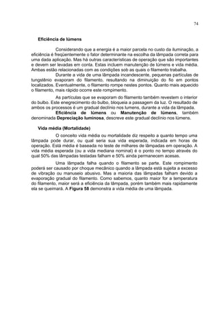 74
Eficiência de lúmens
Considerando que a energia é a maior parcela no custo da iluminação, a
eficiência é freqüentemente o fator determinante na escolha da lâmpada correta para
uma dada aplicação. Mas há outras características de operação que são importantes
e devem ser levadas em conta. Estas incluem manutenção de lúmens e vida média.
Ambas estão relacionadas com as condições sob as quais o filamento trabalha.
Durante a vida de uma lâmpada incandescente, pequenas partículas de
tungstênio evaporam do filamento, resultando na diminuição do fio em pontos
localizados. Eventualmente, o filamento rompe nestes pontos. Quanto mais aquecido
o filamento, mais rápido ocorre este rompimento.
As partículas que se evaporam do filamento também revestem o interior
do bulbo. Este enegrecimento do bulbo, bloqueia a passagem da luz. O resultado de
ambos os processos é um gradual declínio nos lumens, durante a vida da lâmpada.
Eficiência de lúmens ou Manutenção de lúmens, também
denominada Depreciação luminosa, descreve este gradual declínio nos lúmens.
Vida média (Mortalidade)
O conceito vida média ou mortalidade diz respeito a quanto tempo uma
lâmpada pode durar, ou qual seria sua vida esperada, indicada em horas de
operação. Está média é baseada no teste de milhares de lâmpadas em operação. A
vida média esperada (ou a vida mediana nominal) é o ponto no tempo através do
qual 50% das lâmpadas testadas falham e 50% ainda permanecem acesas.
Uma lâmpada falha quando o filamento se parte. Este rompimento
poderá ser causado por choque mecânico quando a lâmpada está sujeita a excesso
de vibração ou manuseio abusivo. Mas a maioria das lâmpadas falham devido a
evaporação gradual do filamento. Como sabemos, quanto maior for a temperatura
do filamento, maior será a eficiência da lâmpada, porém também mais rapidamente
ela se queimará. A Figura 58 demonstra a vida média de uma lâmpada.
 