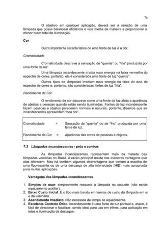 76
O objetivo em qualquer aplicação, deverá ser a seleção de uma
lâmpada que possa balancear eficiência e vida média de maneira a proporcionar o
menor custo total de iluminação.
Cor
Outra importante característica de uma fonte de luz é a cor.
Cromaticidade
Cromaticidade descreve a sensação de “quente” ou “frio” produzida por
uma fonte de luz.
Uma lâmpada incandescente irradia mais energia na faixa vermelha do
espectro de cores, portanto, ela é considerada uma fonte de luz “quente”.
Outros tipos de lâmpadas irradiam mais energia na faixa do azul do
espectro de cores e, portanto, são consideradas fontes de luz “fria”.
Rendimento de Cor
O rendimento de cor descreve como uma fonte de luz afeta a aparência
de objetos e pessoas quando estão sendo iluminadas. Fontes de luz incandescente
fazem pessoas e objetos parecerem normais e naturais, portanto, dizemos que as
incandescentes apresentam “boa cor”.
Cromaticidade =
Rendimento de Cor =
Sensação de “quente” ou de “frio” produzida por uma
fonte de luz.
Aparência das cores de pessoas e objetos.
7.3 Lâmpadas incandescentes - prós e contras
As lâmpadas incandescentes representam mais da metade das
lâmpadas vendidas no Brasil. A razão principal reside nas inúmeras vantagens que
elas oferecem. Mas há também algumas desvantagens que tornam a escolha de
uma fluorescente ou de uma descarga de alta intensidade (HID) mais apropriada
para muitas aplicações.
Vantagens das lâmpadas incandescentes
1. Simples de usar: simplesmente rosqueia a lâmpada no soquete (não existe
equipamento auxiliar).
2. Baixo Custo Inicial: É o tipo mais barato em termos de custo da lâmpada em si
e da luminária.
3. Acendimento Imediato: Não necessita de tempo de aquecimento.
4. Excelente Controle Ótico: Incandescente é uma fonte de luz pontual e, assim, é
fácil de direcionar e focalizar, sendo ideal para uso em trilhos, para aplicação em
tetos e iluminação de destaque.
 