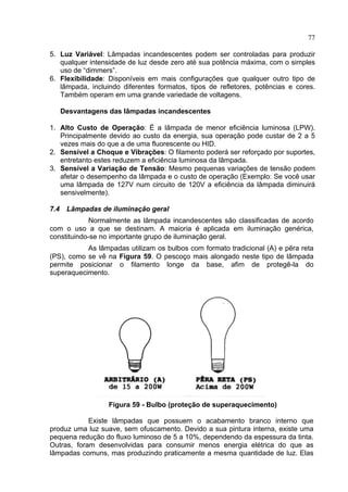 77
5. Luz Variável: Lâmpadas incandescentes podem ser controladas para produzir
qualquer intensidade de luz desde zero até sua potência máxima, com o simples
uso de “dimmers”.
6. Flexibilidade: Disponíveis em mais configurações que qualquer outro tipo de
lâmpada, incluindo diferentes formatos, tipos de refletores, potências e cores.
Também operam em uma grande variedade de voltagens.
Desvantagens das lâmpadas incandescentes
1. Alto Custo de Operação: É a lâmpada de menor eficiência luminosa (LPW).
Principalmente devido ao custo da energia, sua operação pode custar de 2 a 5
vezes mais do que a de uma fluorescente ou HID.
2. Sensível a Choque e Vibrações: O filamento poderá ser reforçado por suportes,
entretanto estes reduzem a eficiência luminosa da lâmpada.
3. Sensível a Variação de Tensão: Mesmo pequenas variações de tensão podem
afetar o desempenho da lâmpada e o custo de operação (Exemplo: Se você usar
uma lâmpada de 127V num circuito de 120V a eficiência da lâmpada diminuirá
sensivelmente).
7.4 Lâmpadas de iluminação geral
Normalmente as lâmpada incandescentes são classificadas de acordo
com o uso a que se destinam. A maioria é aplicada em iluminação genérica,
constituindo-se no importante grupo de iluminação geral.
As lâmpadas utilizam os bulbos com formato tradicional (A) e pêra reta
(PS), como se vê na Figura 59. O pescoço mais alongado neste tipo de lâmpada
permite posicionar o filamento longe da base, afim de protegê-la do
superaquecimento.
Figura 59 - Bulbo (proteção de superaquecimento)
Existe lâmpadas que possuem o acabamento branco interno que
produz uma luz suave, sem ofuscamento. Devido a sua pintura interna, existe uma
pequena redução do fluxo luminoso de 5 a 10%, dependendo da espessura da tinta.
Outras, foram desenvolvidas para consumir menos energia elétrica do que as
lâmpadas comuns, mas produzindo praticamente a mesma quantidade de luz. Elas
 