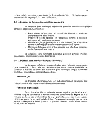 78
podem reduzir os custos operacionais da iluminação de 10 a 15%. Muitas vezes
essa economia paga o próprio custo da lâmpada.
7.5 Lâmpadas de iluminação especifica e decorativa
As lâmpadas para iluminação especificam possuem características próprias
para usos especiais. Assim temos:
- Baixa tensão: própria para uso portátil com baterias ou em locais
alimentados em baixa tensão.
- Photoflood: sendo aplicado em fotografias, cinema e televisão.
Apresenta alto rendimento luminoso.
- Geladeira/fogão: projetada para suportar as condições adversas de
temperatura e espaço encontradas em geladeiras e fogões.
- Repelente: fabricada com pintura especial que não deixa passar as
radiações que atraem insetos.
As lâmpadas para iluminação decorativa possuem pinturas internas
coloridas que proporcionam efeitos decorativos.
7.6 Lâmpadas para iluminação dirigida (refletoras)
As lâmpadas refletoras possuem bulbos com refletores incorporados
para concentrar o facho de luz. Apresentam-se numa imensa variedade de
potências e abertura de facho. São adequadas para iluminação dirigida com o uso
em trilhos, embutidas ou sobrepostas nos tetos.
Refletoras (R)
As lâmpadas refletoras comuns têm bulbo com formato parabólico. Seu
refletor interno é feito pelo processo de vácuo-metalização.
Refletoras elípticas (ER)
Estas lâmpadas têm o bulbo de formato elíptico que focaliza a luz
refletida a alguns centímetros à frente da lâmpada, como mostra a Figura 60. É a
refletora ideal para uso em luminárias de corpo profundo, já que seu facho cruzado
minimiza a perda de luz dentro da luminária. Ela economiza energia, porque pode
se usar uma elíptica de menor potência do que uma refletora comum e ter a mesma
luz no plano de trabalho.
 