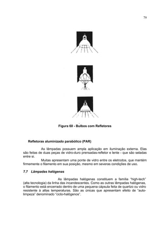 79
Figura 60 - Bulbos com Refletores
Refletoras aluminizado parabólico (PAR)
As lâmpadas possuem ampla aplicação em iluminação externa. Elas
são feitas de duas peças de vidro-duro prensadas-refletor e lente - que são seladas
entre si.
Muitas apresentam uma ponte de vidro entre os eletrodos, que mantém
firmemente o filamento em sua posição, mesmo em severas condições de uso.
7.7 Lâmpadas halógenas
As lâmpadas halógenas constituem a família “high-tech”
(alta tecnologia) da linha das incandescentes. Como as outras lâmpadas halógenas,
o filamento está encerrado dentro de uma pequena cápsula feita de quartzo ou vidro
resistente à altas temperaturas. São as únicas que apresentam efeito de “auto-
limpeza” denominado “ciclo-halógenos”.
 