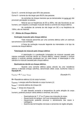8
Curva 5 – corrente de largar para 50% das pessoas.
Curva 6 – corrente de não largar para 99,5% das pessoas.
As correntes de choque menores que as demarcadas na curva um não
provocam percepção na pessoa.
Nota-se que as freqüências de 50 ou 60Hz, não são favoráveis ao ser
humano, com respeito a contração muscular devido a corrente de choque elétrico.
As condições de corrente de não largar em DC e na freqüência de
10Khz, são as mesmas.
1.1 Efeitos do Choque Elétrico
Contração muscular pelo choque elétrico
Todo músculo percorrido por uma corrente elétrica sofre um estímulo
que provoca a sua contração.
A força da contração muscular depende da intensidade e do tipo da
corrente de choque elétrico.
Tetanização do músculo pelo choque elétrico
A tetanização é a paralisação (crispação) do músculo causado pela
intensa contração muscular devido ao choque elétrico, mesmo cessado o choque
elétrico o músculo persiste paralisado por um certo tempo. A tetanização é uma
câimbra no músculo causada pelo choque elétrico
Queimaduras devido ao choque elétrico.
Quando uma corrente elétrica passa através de uma resistência
elétrica é liberada energia calorífica, denominado efeito Joule, Conforme indica a
Equação 01.
Εcalorífica = R. I²
choque. tchoque (Equação 01)
R = Resistência elétrica (Ω) do corpo humano.
Εcalorífica = energia calorífica liberada no corpo humano (J)
Ichoque = corrente elétrica de choque (A)
tchoque = tempo de choque (S).
O calor liberado aumenta a temperatura da parte atingida do corpo
humano, podendo produzir vários efeitos e sintomas, tais como:
- Queimaduras de 1º, 2º ou 3º graus nos músculos do corpo.
- Aquecimento do sangue, com sua conseqüente dilatação,
- Aquecimento podendo provocar o derretimento dos ossos e
cartilagens.
- Queima das terminações nervosas e sensoriais da região atingida.
 