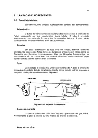 83
8 LÂMPADAS FLUORESCENTES
8.1 Constituição básica
Basicamente, uma lâmpada fluorescente se constitui de 5 componentes:
Tubo de vidro
O bulbo de vidro da maioria das lâmpadas fluorescentes é chamado de
“tubo” exatamente por sua inconfundível forma tubular. O tubo é revestido
internamente com materiais fluorescentes denominados fósforos. A composição
química destes fósforos determina a cor da luz produzida.
Cátodos
Em cada extremidade do tubo está um cátodo, também chamado
eletrodo. Os cátodos são feitos de fios de tungstênio enrolados em hélice, como os
filamentos das lâmpadas incandescentes. Mas nas lâmpadas fluorescentes, os
enrolamentos são recobertos com um material (chamado “mistura emissiva”) que
ajuda o cátodo a emitir elétrons mais facilmente.
Base
Cada cátodo é conectado a uma base da lâmpada. A base é cimentada
em cada extremidade do tubo para fazer a ligação com o circuito elétrico e segurar a
lâmpada, como pode ser observado na Figura 62.
Figura 62 - Lâmpada fluorescente
Gás de enchimento
O tubo é preenchido com uma pequena quantidade de gás inerte.
Normalmente, o gás é o argônio ou uma mistura de argônio e nitrogênio.
Vapor de mercúrio
 