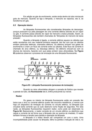 84
Em adição ao gás de enchimento, existe ainda dentro do tubo minúscula
gota de mercúrio. Quando se liga a lâmpada, o mercúrio se vaporiza, isto é, se
transforma em gás.
8.2 Operação básica
As lâmpadas fluorescentes são consideradas lâmpadas de descargas,
porque produzem luz pela passagem de uma corrente elétrica através de um vapor
ou gás. A corrente passa através de vapor de mercúrio a baixa pressão. Assim, as
lâmpadas fluorescentes são também chamadas de “lâmpadas de mercúrio de baixa
pressão”.
Quando a lâmpada é ligada, a corrente elétrica aquece os cátodos que
estão recobertos com seu material emissivo especial. Isto faz com que os cátodos
emitam partículas elétricas, chamados elétrons. Os elétrons ionizam nos gases de
enchimento e criam um fluxo de corrente entre os cátodos. Este fluxo de corrente é
chamado de arco elétrico, ou descarga elétrica. Os elétrons chocam-se com os
átomos de mercúrio, fazendo com que estes emitam raios ultravioletas. Na Figura
63 podemos observar o processo de ionização de uma lâmpada fluorescente.
Figura 63 - Lâmpada fluorescente (processo de ionização)
Quando os raios ultravioletas atingem a camada de fósforo que reveste
a parede do tubo, ela fluorescente isto é, brilha produzindo luz visível.
Reator
Os gases no interior da lâmpada fluorescente estão em pressão tão
baixa que o arco ou corrente elétrica quase não encontra resistência, a menos que
haja um dispositivo de limitação da corrente no circuito elétrico, na lâmpada que
circulará tanta corrente que se auto destruirá numa fração de segundos. Por esta
razão, as lâmpadas fluorescentes requerem reator, como pode ser observado na
Figura 64. Basicamente, o reator consiste de um circuito elétrico ou eletrônico que
regula a corrente de tal forma que a lâmpada não se queima de imediato. O reator
também fornece a tensão para partida e operação da lâmpada
A lâmpada e o reator devem ser compatível um com o outro. Uma
incompatibilidade pode causar na lâmpada, falha na partida e redução de vida e, no
 