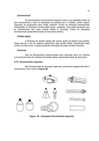 88
Convencional
As fluorescentes convencionais requerem para a sua operação reator do
tipo convencional e mais um dispositivo de partida que é o Starter. Levam alguns
segundos se aquecendo para, então, partirem. Foram as primeiras fluorescentes
introduzidas no mercado e ainda estão sendo utilizadas, mas estão perdendo para
as fluorescentes dos tipos partida rápida e universal. Todas as lâmpadas
convencionais apresentam bases de dois pinos (bipino).
Partida rápida
A lâmpada de partida rápida não requer ajuda de Starter para partida.
Exige apenas o uso de reatores específicos, tipo partida rápida. Apresentam base
normal, de dois pinos, e bases especiais chamadas de duplo contato embutido.
Universal
São as fluorescentes desenvolvidas para operação tanto em sistema
convencional como em sistema de partida rápida. Apresentam base de dois pinos.
8.10 Fluorescentes especiais
São fluorescentes de formatos especiais, permitindo projetos flexíveis e
econômicos, como visto na Figura 65.
Figura 65 - Lâmpadas fluorescentes especiais.
 