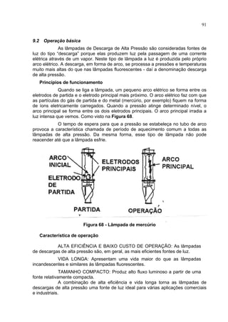 91
9.2 Operação básica
As lâmpadas de Descarga de Alta Pressão são consideradas fontes de
luz do tipo “descarga” porque elas produzem luz pela passagem de uma corrente
elétrica através de um vapor. Neste tipo de lâmpada a luz é produzida pelo próprio
arco elétrico. A descarga, em forma de arco, se processa a pressões e temperaturas
muito mais altas do que nas lâmpadas fluorescentes - daí a denominação descarga
de alta pressão.
Princípios de funcionamento
Quando se liga a lâmpada, um pequeno arco elétrico se forma entre os
eletrodos de partida e o eletrodo principal mais próximo. O arco elétrico faz com que
as partículas do gás de partida e do metal (mercúrio, por exemplo) fiquem na forma
de íons eletricamente carregados. Quando a pressão atinge determinado nível, o
arco principal se forma entre os dois eletrodos principais. O arco principal irradia a
luz intensa que vemos. Como visto na Figura 68.
O tempo de espera para que a pressão se estabeleça no tubo de arco
provoca a característica chamada de período de aquecimento comum a todas as
lâmpadas de alta pressão. Da mesma forma, esse tipo de lâmpada não pode
reacender até que a lâmpada esfrie.
Figura 68 - Lâmpada de mercúrio
Característica de operação
ALTA EFICIÊNCIA E BAIXO CUSTO DE OPERAÇÃO: As lâmpadas
de descargas de alta pressão são, em geral, as mais eficientes fontes de luz.
VIDA LONGA: Apresentam uma vida maior do que as lâmpadas
incandescentes e similares às lâmpadas fluorescentes.
TAMANHO COMPACTO: Produz alto fluxo luminoso a partir de uma
fonte relativamente compacta.
A combinação de alta eficiência e vida longa torna as lâmpadas de
descargas de alta pressão uma fonte de luz ideal para várias aplicações comerciais
e industriais.
 