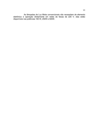 93
As lâmpadas de Luz Mista convencionais não necessitam de elemento
eletrônico e operação diretamente em redes de faixas de 220 V. elas estão
disponíveis nas potências 160 W, 250W e 500W.
 