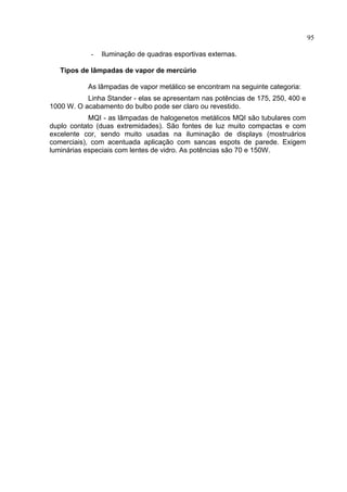 95
- Iluminação de quadras esportivas externas.
Tipos de lâmpadas de vapor de mercúrio
As lâmpadas de vapor metálico se encontram na seguinte categoria:
Linha Stander - elas se apresentam nas potências de 175, 250, 400 e
1000 W. O acabamento do bulbo pode ser claro ou revestido.
MQI - as lâmpadas de halogenetos metálicos MQI são tubulares com
duplo contato (duas extremidades). São fontes de luz muito compactas e com
excelente cor, sendo muito usadas na iluminação de displays (mostruários
comerciais), com acentuada aplicação com sancas espots de parede. Exigem
luminárias especiais com lentes de vidro. As potências são 70 e 150W.
 