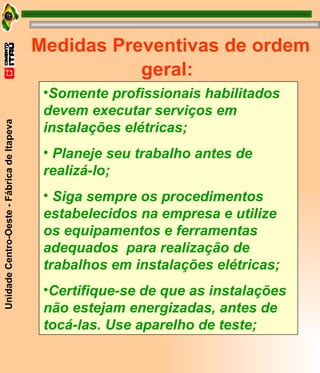 Medidas Preventivas de ordem geral: Somente profissionais habilitados devem executar serviços em  instalações elétricas; Planeje seu trabalho antes de realizá-lo; Siga sempre os procedimentos estabelecidos na empresa e utilize os equipamentos e ferramentas adequados  para realização de trabalhos em instalações elétricas; Certifique-se de que as instalações não estejam energizadas, antes de tocá-las. Use aparelho de teste; 