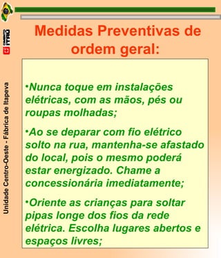 Medidas Preventivas de ordem geral: Nunca toque em instalações elétricas, com as mãos, pés ou roupas molhadas; Ao se deparar com fio elétrico solto na rua, mantenha-se afastado do local, pois o mesmo poderá estar energizado. Chame a concessionária imediatamente; Oriente as crianças para soltar pipas longe dos fios da rede elétrica. Escolha lugares abertos e espaços livres; 