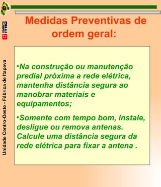 Medidas Preventivas de ordem geral: Na construção ou manutenção predial próxima a rede elétrica, mantenha distância segura ao manobrar materiais e equipamentos; Somente com tempo bom, instale, desligue ou remova antenas. Calcule uma distância segura da rede elétrica para fixar a antena . 