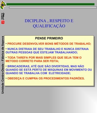 PENSE PRIMEIRO PROCURE DESENVOLVER BONS MÉTODOS DE TRABALHO; NUNCA DISTRAIA DE SEU TRABALHO E NUNCA DISTRAIA OUTRAS PESSOAS QUE ESTEJAM TRABALHANDO; TODA TAREFA POR MAIS SIMPLES QUE SEJA TEM O METODO CORRETO PARA SER FEITA; BRINCADEIRAS, ATÉ QUE SÃO DIVERTIDAS, MAS NÃO QUANDO SE ESTÁ PERTO DE MÁQUINAS EM MOVIMENTO OU QUANDO SE TRABALHA COM  ELETRICIDADE; OBEDEÇA E CUMPRA OS PROCEDIMENTOS PADRÕES. DICIPLINA , RESPEITO E QUALIFICAÇÃO 
