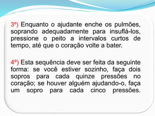 3º) Enquanto o ajudante enche os pulmões,
soprando adequadamente para insuflá-los,
pressione o peito a intervalos curtos de
tempo, até que o coração volte a bater.
4º) Esta sequência deve ser feita da seguinte
forma: se você estiver sozinho, faça dois
sopros para cada quinze pressões no
coração; se houver alguém ajudando-o, faça
um sopro para cada cinco pressões.
 