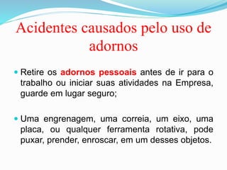 Acidentes causados pelo uso de
adornos
 Retire os adornos pessoais antes de ir para o
trabalho ou iniciar suas atividades na Empresa,
guarde em lugar seguro;
 Uma engrenagem, uma correia, um eixo, uma
placa, ou qualquer ferramenta rotativa, pode
puxar, prender, enroscar, em um desses objetos.
 