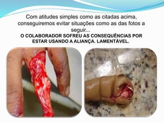 Com atitudes simples como as citadas acima,
conseguiremos evitar situações como as das fotos a
seguir...
O COLABORADOR SOFREU AS CONSEQUÊNCIAS POR
ESTAR USANDO A ALIANÇA. LAMENTÁVEL.
 