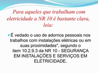 Para aqueles que trabalham com
eletricidade a NR 10 é bastante clara,
leia:
 É vedado o uso de adornos pessoais nos
trabalhos com instalações elétricas ou em
suas proximidades", segundo o
item 10.2.9.3 da NR 10 - SEGURANÇA
EM INSTALAÇÕES E SERVIÇOS EM
ELETRICIDADE.
 
