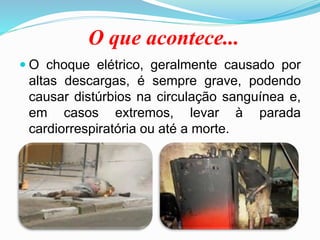 O que acontece...
 O choque elétrico, geralmente causado por
altas descargas, é sempre grave, podendo
causar distúrbios na circulação sanguínea e,
em casos extremos, levar à parada
cardiorrespiratória ou até a morte.
 