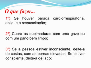 O que fazer...
1º) Se houver parada cardiorrespiratória,
aplique a ressuscitação;
2º) Cubra as queimaduras com uma gaze ou
com um pano bem limpo;
3º) Se a pessoa estiver inconsciente, deite-a
de costas, com as pernas elevadas. Se estiver
consciente, deite-a de lado;
 