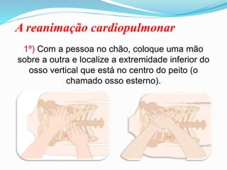 A reanimação cardiopulmonar
1º) Com a pessoa no chão, coloque uma mão
sobre a outra e localize a extremidade inferior do
osso vertical que está no centro do peito (o
chamado osso esterno).
 