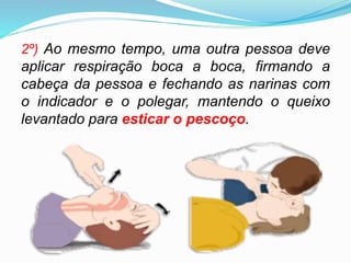 2º) Ao mesmo tempo, uma outra pessoa deve
aplicar respiração boca a boca, firmando a
cabeça da pessoa e fechando as narinas com
o indicador e o polegar, mantendo o queixo
levantado para esticar o pescoço.
 