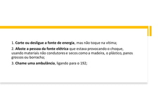 1. Corte ou desligue a fonte de energia, mas não toque na vítima;
2. Afaste a pessoa da fonte elétrica que estava provocando o choque,
usando materiais não condutorese secos como a madeira, o plástico, panos
grossos ou borracha;
3. Chame uma ambulância, ligando para o 192;
 