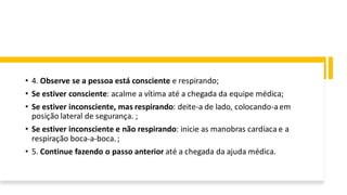 • 4. Observe se a pessoa está consciente e respirando;
• Se estiver consciente: acalme a vítima até a chegada da equipe médica;
• Se estiver inconsciente, mas respirando: deite-a de lado, colocando-aem
posição lateral de segurança. ;
• Se estiver inconsciente e não respirando: inicie as manobras cardíaca e a
respiração boca-a-boca. ;
• 5. Continue fazendo o passo anterior até a chegada da ajuda médica.
 
