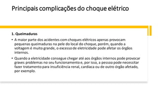 Principais complicaçõesdo choqueelétrico
1. Queimaduras
• A maior parte dos acidentes com choques elétricos apenas provocam
pequenas queimaduras na pele do local do choque, porém, quando a
voltagem é muito grande, o excesso de eletricidade pode afetar os órgãos
internos.
• Quando a eletricidade consegue chegar até aos órgãos internos pode provocar
graves problemas no seu funcionamento e, por isso, a pessoa pode necessitar
fazer tratamento para insuficiência renal, cardíaca ou de outro órgão afetado,
por exemplo.
 