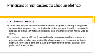 Principais complicaçõesdo choqueelétrico
2. Problemas cardíacos
Quando uma pequena corrente elétrica atravessa o peito e consegue chegar até
ao coração pode provocar uma fibrilação ventricular, que é um tipo de arritmia
cardíaca que deve ser tratada no hospital para evitar colocar em risco a vida da
vítima.
Já quando a corrente elétrica é muito elevada, como no caso de choques em
postes de alta tensão, a corrente é tão elevada que interfere com a atividade
elétrica do coração e para o músculo, provocando uma parada cardíaca que
pode resultar em morte.
 