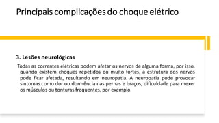 Principais complicaçõesdo choqueelétrico
3. Lesões neurológicas
Todas as correntes elétricas podem afetar os nervos de alguma forma, por isso,
quando existem choques repetidos ou muito fortes, a estrutura dos nervos
pode ficar afetada, resultando em neuropatia. A neuropatia pode provocar
sintomas como dor ou dormência nas pernas e braços, dificuldade para mexer
os músculos ou tonturas frequentes, por exemplo.
 