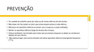 PREVENÇÃO
• Ter cuidado ao trabalhar perto de redes ou de chaves elétricas de alta tensão;
• Não mexer em fios caídos no solo e que ainda estejam presos à rede elétrica;
• Não tocar em aparelhos elétricos se estiver com a roupa ou o corpo molhados;
• Manter os aparelhos elétricos longe do alcance das crianças;
• Colocar protetores nas tomadas para evitar que as crianças coloquem os dedos ou introduzam
objetos em seu interior;
• Não sobrecarregar uma mesma tomada com vários aparelhos elétricos empregando benjamins
(“T”s).
 