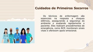 Cuidados de Primeiros Socorros
Os técnicos de enfermagem são
essenciais na resposta a choques
elétricos, assegurando a segurança do
ambiente e avaliando rapidamente o
paciente. Eles realizam procedimentos de
emergência, como RCP, monitoram sinais
vitais e oferecem apoio emocional.
 