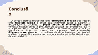 Conclusã
o
O choque elétrico representa uma emergência médica que requer
uma resposta rápida e eficaz para minimizar danos e garantir a
recuperação do paciente. O papel crucial da enfermagem nesse
contexto envolve desde a prestação de cuidados de emergência até o
acompanhamento contínuo do paciente, fornecendo suporte vital e
emocional ao longo do processo de tratamento. Com a atuação
diligente e compassiva dos profissionais de enfermagem, é possível
otimizar os resultados e promover a segurança dos pacientes afetados por
choques elétricos.
 